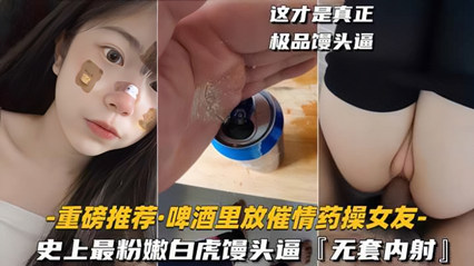 啤酒里放催情药操女友]史上最粉嫩白虎馒头逼